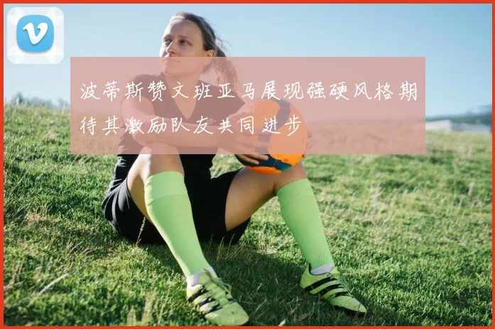 波蒂斯赞文班亚马展现强硬风格期待其激励队友共同进步